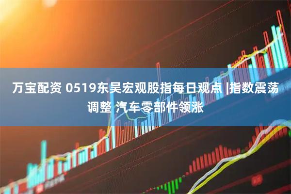 万宝配资 0519东吴宏观股指每日观点 |指数震荡调整 汽车零部件领涨