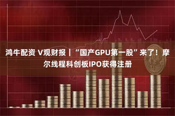 鸿牛配资 V观财报｜“国产GPU第一股”来了！摩尔线程科创板IPO获得注册