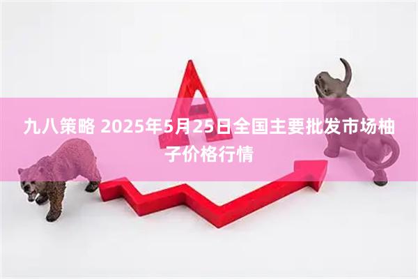 九八策略 2025年5月25日全国主要批发市场柚子价格行情