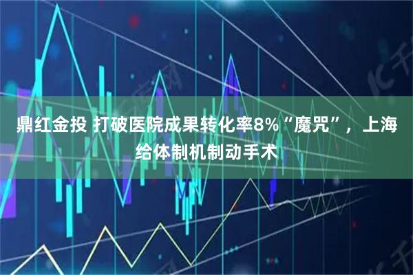 鼎红金投 打破医院成果转化率8%“魔咒”，上海给体制机制动手术
