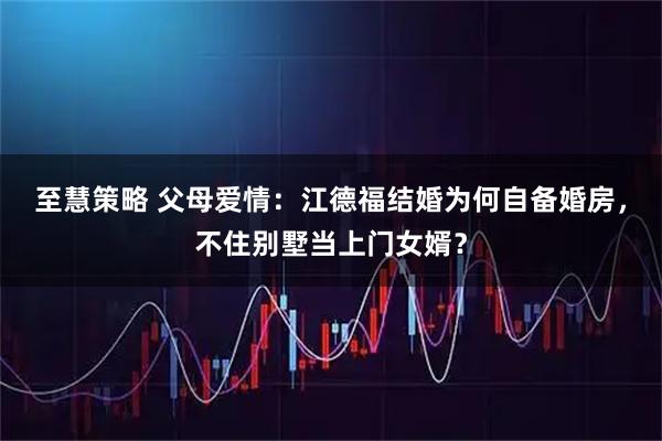 至慧策略 父母爱情:江德福结婚为何自备婚房,不住别墅当上门女婿?