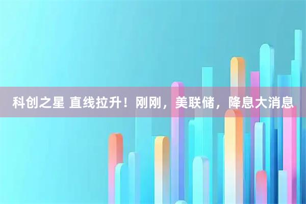 科创之星 直线拉升！刚刚，美联储，降息大消息