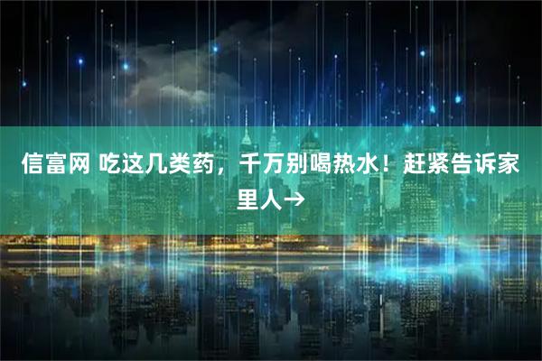 信富网 吃这几类药，千万别喝热水！赶紧告诉家里人→