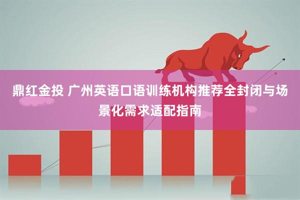 鼎红金投 广州英语口语训练机构推荐全封闭与场景化需求适配指南