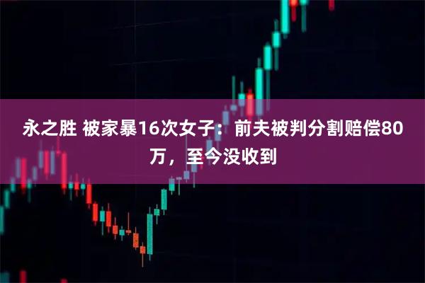 永之胜 被家暴16次女子：前夫被判分割赔偿80万，至今没收到