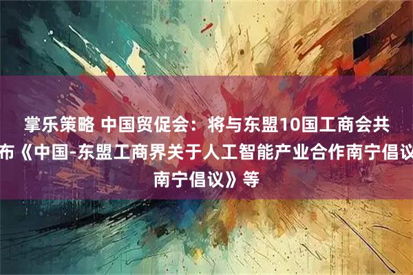 掌乐策略 中国贸促会：将与东盟10国工商会共同发布《中国-东盟工商界关于人工智能产业合作南宁倡议》等