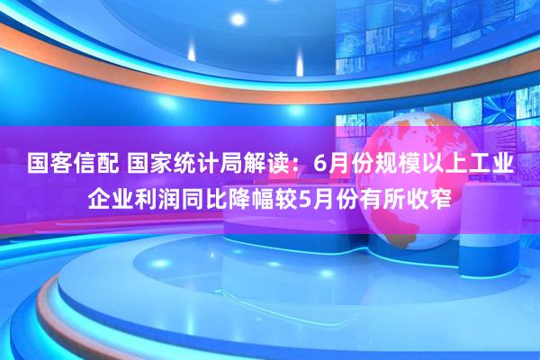 国客信配 国家统计局解读：6月份规模以上工业企业利润同比降幅较5月份有所收窄