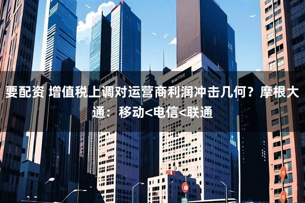 要配资 增值税上调对运营商利润冲击几何?摩根大通:移动<电信<联通